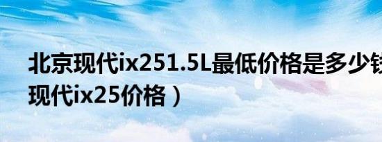 北京现代ix251.5L最低价格是多少钱（北京现代ix25价格）