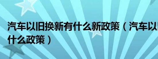 汽车以旧换新有什么新政策（汽车以旧换新有什么政策）