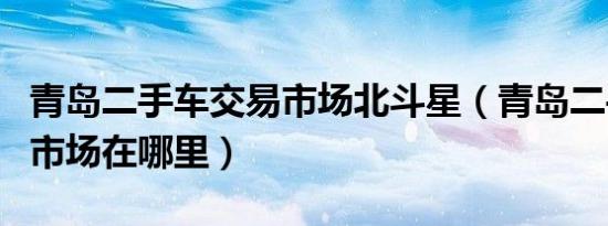 青岛二手车交易市场北斗星（青岛二手车交易市场在哪里）