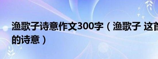 渔歌子诗意作文300字（渔歌子 这首诗全文的诗意）