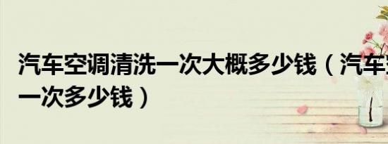 汽车空调清洗一次大概多少钱（汽车空调清洗一次多少钱）
