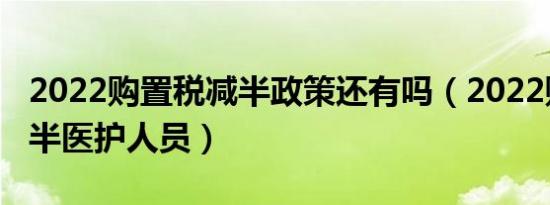 2022购置税减半政策还有吗（2022购置税减半医护人员）