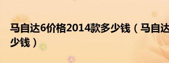 马自达6价格2014款多少钱（马自达6价格多少钱）