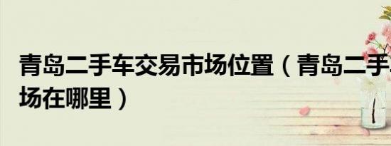青岛二手车交易市场位置（青岛二手车交易市场在哪里）