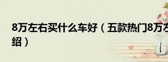 8万左右买什么车好（五款热门8万左右车介绍）