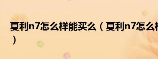 夏利n7怎么样能买么（夏利n7怎么样能买么）