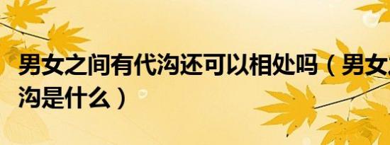 男女之间有代沟还可以相处吗（男女之间的代沟是什么）