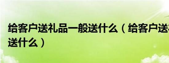 给客户送礼品一般送什么（给客户送礼品一般送什么）