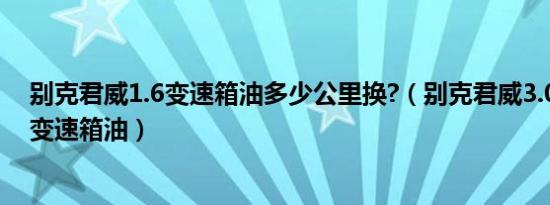 别克君威1.6变速箱油多少公里换?（别克君威3.0v6多久换变速箱油）