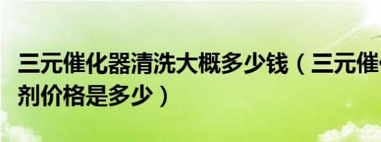 三元催化器清洗大概多少钱（三元催化器清洗剂价格是多少）