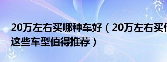 20万左右买哪种车好（20万左右买什么车好这些车型值得推荐）