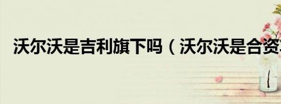 沃尔沃是吉利旗下吗（沃尔沃是合资车吗）