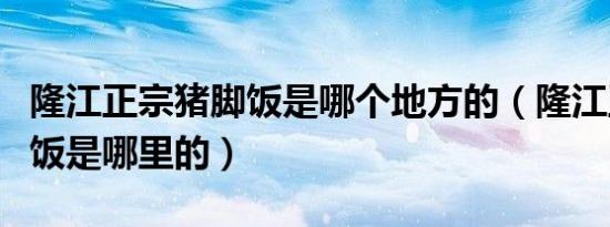 隆江正宗猪脚饭是哪个地方的（隆江正宗猪脚饭是哪里的）