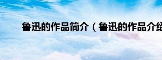 鲁迅的作品简介（鲁迅的作品介绍）