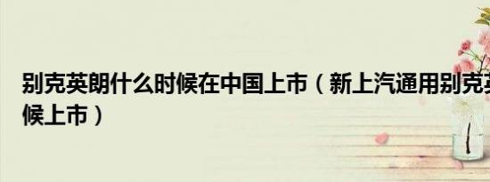 别克英朗什么时候在中国上市（新上汽通用别克英朗什么时候上市）