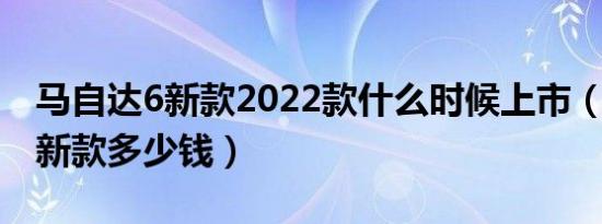 马自达6新款2022款什么时候上市（马自达6新款多少钱）