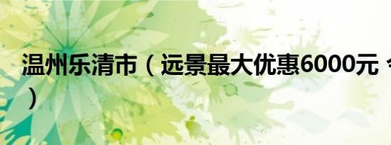 温州乐清市（远景最大优惠6000元 今日钜惠）