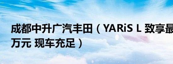 成都中升广汽丰田（YARiS L 致享最高让1.3万元 现车充足）