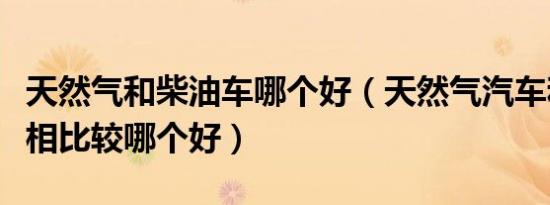天然气和柴油车哪个好（天然气汽车和汽油车相比较哪个好）