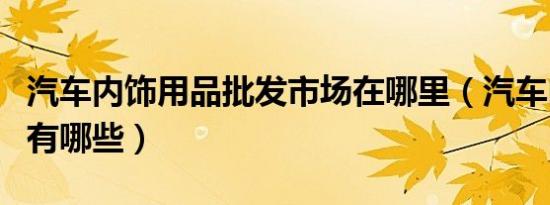 汽车内饰用品批发市场在哪里（汽车内饰用品有哪些）