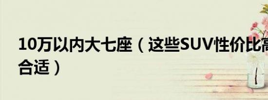 10万以内大七座（这些SUV性价比高家用很合适）