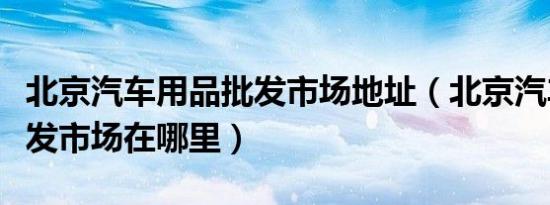 北京汽车用品批发市场地址（北京汽车用品批发市场在哪里）
