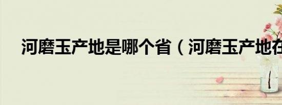 河磨玉产地是哪个省（河磨玉产地在哪）
