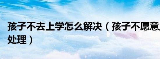 孩子不去上学怎么解决（孩子不愿意上学如何处理）