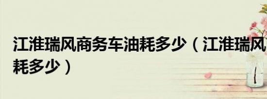 江淮瑞风商务车油耗多少（江淮瑞风商务车油耗多少）