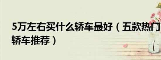 5万左右买什么轿车最好（五款热门5万左右轿车推荐）