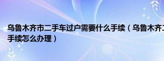 乌鲁木齐市二手车过户需要什么手续（乌鲁木齐二手车过户手续怎么办理）