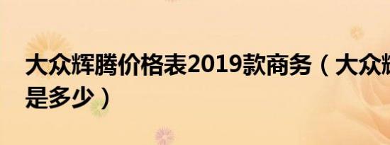 大众辉腾价格表2019款商务（大众辉腾价格是多少）