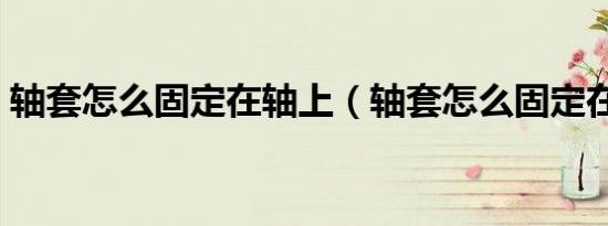 轴套怎么固定在轴上（轴套怎么固定在轴上）