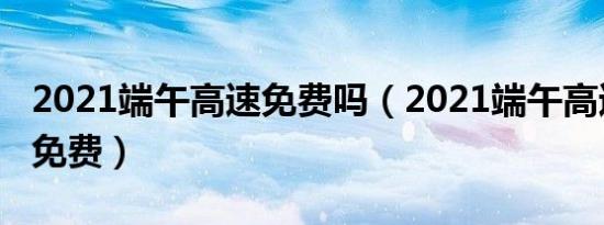 2021端午高速免费吗（2021端午高速是不是免费）