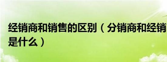 经销商和销售的区别（分销商和经销商的区别是什么）