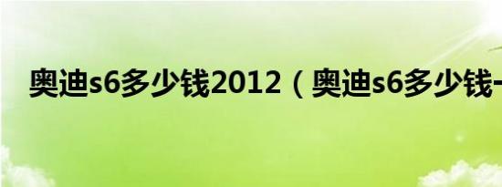 奥迪s6多少钱2012（奥迪s6多少钱一辆）