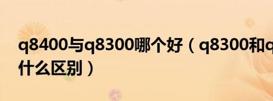 q8400与q8300哪个好（q8300和q8400有什么区别）