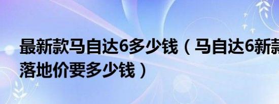 最新款马自达6多少钱（马自达6新款越野车落地价要多少钱）