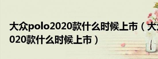 大众polo2020款什么时候上市（大众polo2020款什么时候上市）