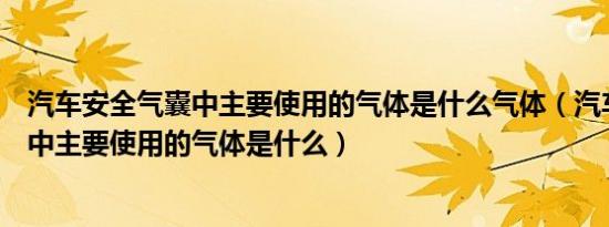 汽车安全气囊中主要使用的气体是什么气体（汽车安全气囊中主要使用的气体是什么）