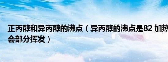 正丙醇和异丙醇的沸点（异丙醇的沸点是82 加热至70 会不会部分挥发）