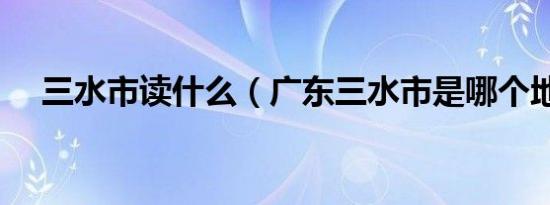 三水市读什么（广东三水市是哪个地区）