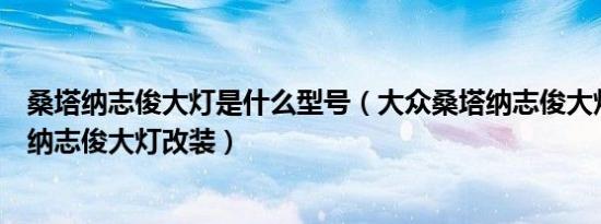 桑塔纳志俊大灯是什么型号（大众桑塔纳志俊大灯型号桑塔纳志俊大灯改装）