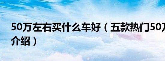 50万左右买什么车好（五款热门50万左右车介绍）