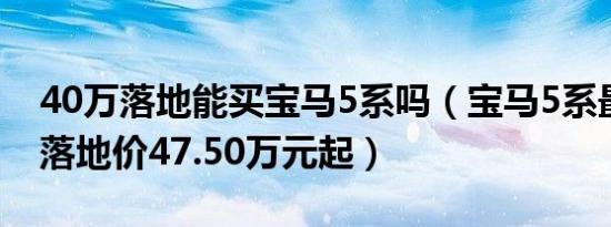 40万落地能买宝马5系吗（宝马5系最低全款落地价47.50万元起）