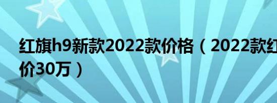 红旗h9新款2022款价格（2022款红旗h9售价30万）