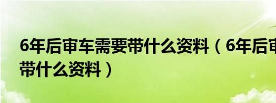 6年后审车需要带什么资料（6年后审车需要带什么资料）