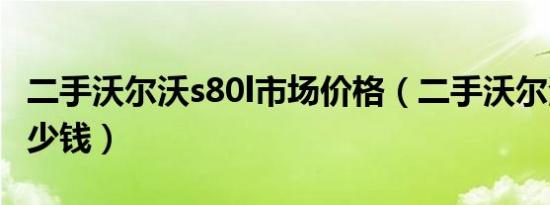 二手沃尔沃s80l市场价格（二手沃尔沃s80l多少钱）