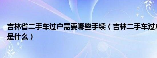 吉林省二手车过户需要哪些手续（吉林二手车过户办理指南是什么）