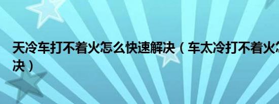 天冷车打不着火怎么快速解决（车太冷打不着火怎么快速解决）